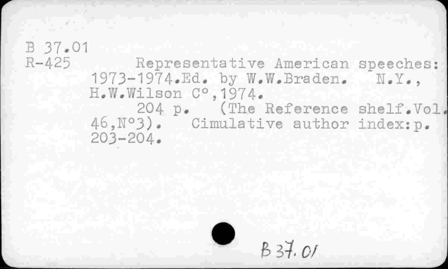 ﻿B 37.01
R-425	Representative American speeches:
1973-1974.Ed. by W.W.Braden. N.Y., H.W.Wilson C°,1974.
204 p. (The Reference shelf.Vol 46,№3). Cimulative author index:p. 203-204.
B # 0/